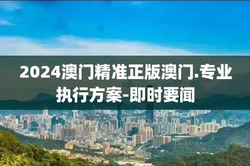 2024澳門(mén)精準(zhǔn)正版澳門(mén).專(zhuān)業(yè)執(zhí)行方案-即時(shí)要聞
