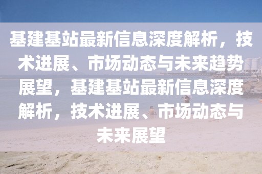 基建基站最新信息深度解析，技術(shù)進(jìn)展、市場(chǎng)動(dòng)態(tài)與未來趨勢(shì)展望，基建基站最新信息深度解析，技術(shù)進(jìn)展、市場(chǎng)動(dòng)態(tài)與未來展望