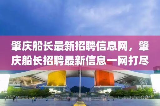肇慶船長(zhǎng)最新招聘信息網(wǎng)，肇慶船長(zhǎng)招聘最新信息一網(wǎng)打盡