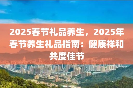 2025春節(jié)禮品養(yǎng)生，2025年春節(jié)養(yǎng)生禮品指南：健康祥和共度佳節(jié)