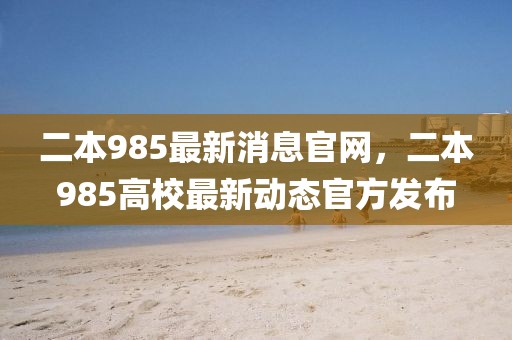 二本985最新消息官網(wǎng)，二本985高校最新動態(tài)官方發(fā)布