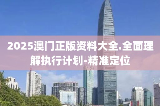 2025澳門(mén)正版資料大全.全面理解執(zhí)行計(jì)劃-精準(zhǔn)定位