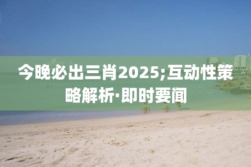 今晚必出三肖2025;互動性策略解析·即時要聞