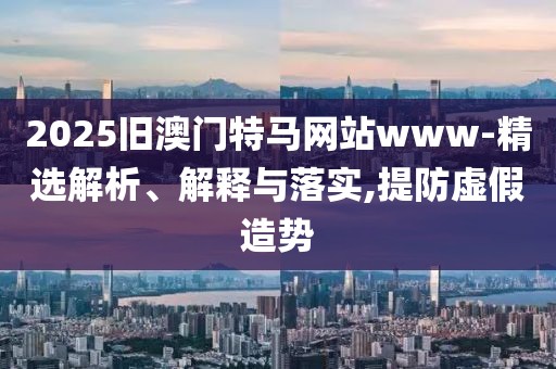 2025舊澳門(mén)特馬網(wǎng)站www-精選解析、解釋與落實(shí),提防虛假造勢(shì)