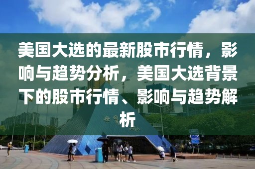 美國大選的最新股市行情，影響與趨勢分析，美國大選背景下的股市行情、影響與趨勢解析