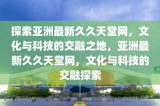 探索亞洲最新久久天堂網(wǎng)，文化與科技的交融之地，亞洲最新久久天堂網(wǎng)，文化與科技的交融探索