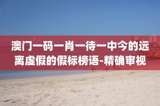 澳門一碼一肖一待一中今的遠(yuǎn)離虛假的假標(biāo)榜語-精確審視