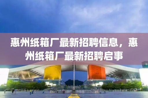 惠州紙箱廠最新招聘信息，惠州紙箱廠最新招聘啟事