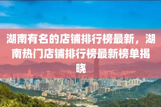 湖南有名的店鋪排行榜最新，湖南熱門店鋪排行榜最新榜單揭曉