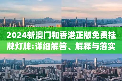 2024新澳門和香港正版免費掛牌燈牌:詳細解答、解釋與落實