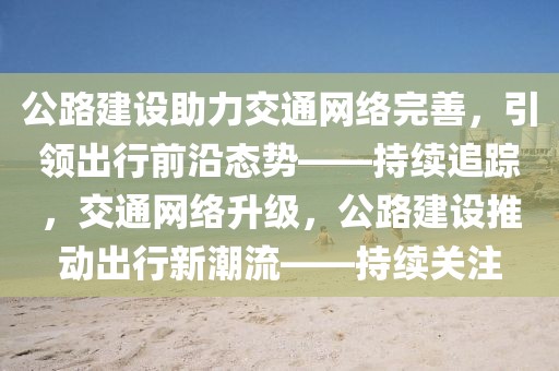 公路建設(shè)助力交通網(wǎng)絡(luò)完善，引領(lǐng)出行前沿態(tài)勢——持續(xù)追蹤，交通網(wǎng)絡(luò)升級，公路建設(shè)推動出行新潮流——持續(xù)關(guān)注