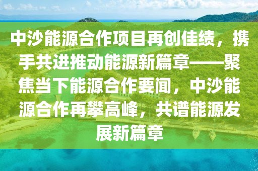中沙能源合作項(xiàng)目再創(chuàng)佳績(jī)，攜手共進(jìn)推動(dòng)能源新篇章——聚焦當(dāng)下能源合作要聞，中沙能源合作再攀高峰，共譜能源發(fā)展新篇章