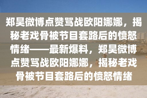 鄭昊微博點贊罵戰(zhàn)歐陽娜娜，揭秘老戲骨被節(jié)目套路后的憤怒情緒——最新爆料，鄭昊微博點贊罵戰(zhàn)歐陽娜娜，揭秘老戲骨被節(jié)目套路后的憤怒情緒