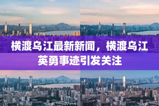 橫渡烏江最新新聞，橫渡烏江英勇事跡引發(fā)關注
