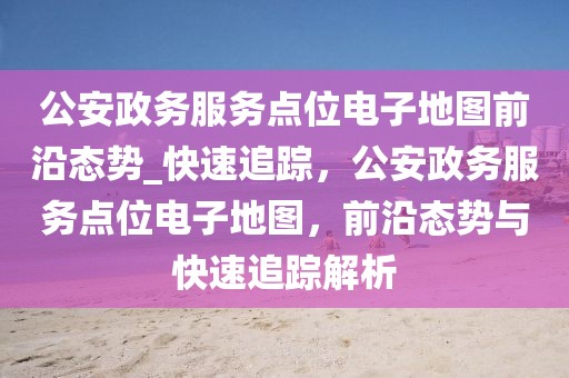 公安政務(wù)服務(wù)點(diǎn)位電子地圖前沿態(tài)勢_快速追蹤，公安政務(wù)服務(wù)點(diǎn)位電子地圖，前沿態(tài)勢與快速追蹤解析