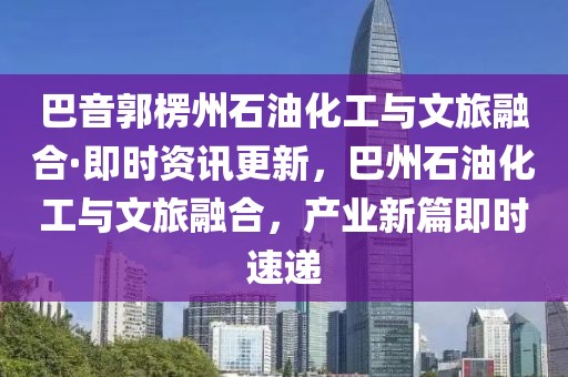 巴音郭楞州石油化工與文旅融合·即時(shí)資訊更新，巴州石油化工與文旅融合，產(chǎn)業(yè)新篇即時(shí)速遞