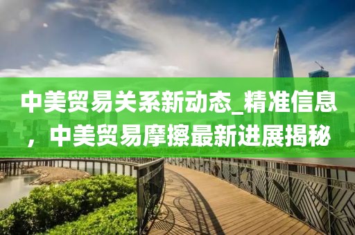 中美貿(mào)易關(guān)系新動態(tài)_精準(zhǔn)信息，中美貿(mào)易摩擦最新進(jìn)展揭秘