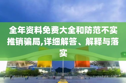 全年資料免費大全和防范不實推銷騙局,詳細解答、解釋與落實