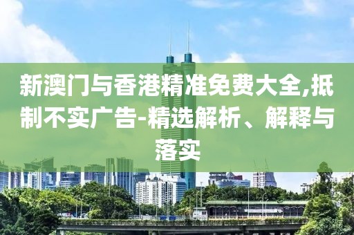 新澳門與香港精準(zhǔn)免費(fèi)大全,抵制不實(shí)廣告-精選解析、解釋與落實(shí)