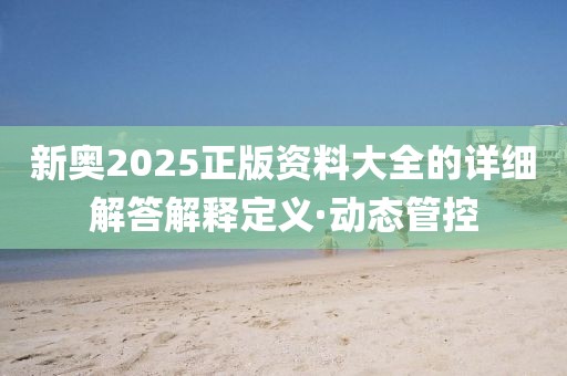 新奧2025正版資料大全的詳細解答解釋定義·動態(tài)管控