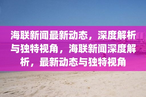 海聯(lián)新聞最新動態(tài)，深度解析與獨特視角，海聯(lián)新聞深度解析，最新動態(tài)與獨特視角