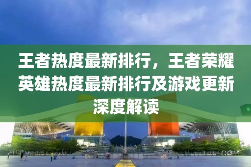 王者熱度最新排行，王者榮耀英雄熱度最新排行及游戲更新深度解讀