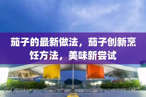 茄子的最新做法，茄子創(chuàng)新烹飪方法，美味新嘗試