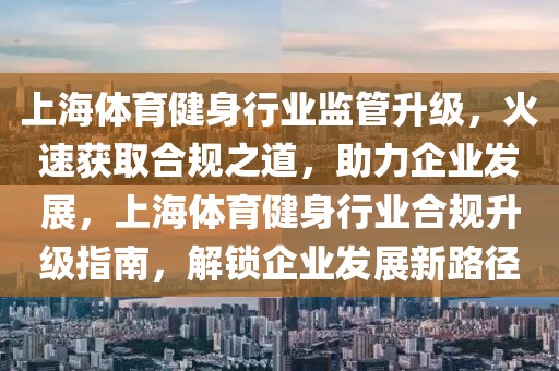 上海體育健身行業(yè)監(jiān)管升級，火速獲取合規(guī)之道，助力企業(yè)發(fā)展，上海體育健身行業(yè)合規(guī)升級指南，解鎖企業(yè)發(fā)展新路徑