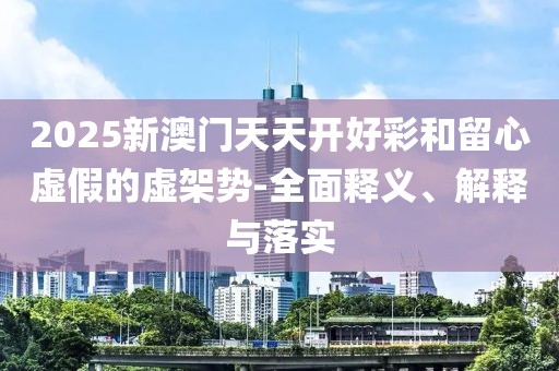 2025新澳門天天開好彩和留心虛假的虛架勢-全面釋義、解釋與落實