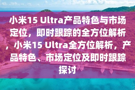 小米15 Ultra產(chǎn)品特色與市場定位，即時跟蹤的全方位解析，小米15 Ultra全方位解析，產(chǎn)品特色、市場定位及即時跟蹤探討