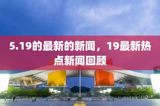 5.19的最新的新聞，19最新熱點(diǎn)新聞回顧