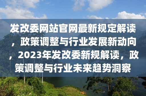 發(fā)改委網(wǎng)站官網(wǎng)最新規(guī)定解讀，政策調(diào)整與行業(yè)發(fā)展新動向，2023年發(fā)改委新規(guī)解讀，政策調(diào)整與行業(yè)未來趨勢洞察