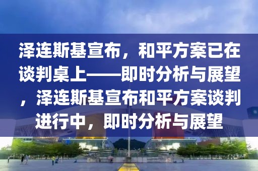 澤連斯基宣布，和平方案已在談判桌上——即時分析與展望，澤連斯基宣布和平方案談判進(jìn)行中，即時分析與展望