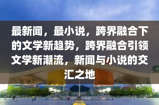 最新聞，最小說，跨界融合下的文學(xué)新趨勢(shì)，跨界融合引領(lǐng)文學(xué)新潮流，新聞與小說的交匯之地