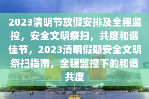 2023清明節(jié)放假安排及全程監(jiān)控，安全文明祭掃，共度和諧佳節(jié)，2023清明假期安全文明祭掃指南，全程監(jiān)控下的和諧共度