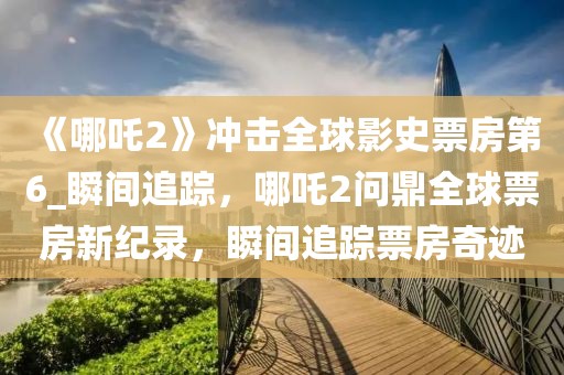 《哪吒2》沖擊全球影史票房第6_瞬間追蹤，哪吒2問鼎全球票房新紀錄，瞬間追蹤票房奇跡