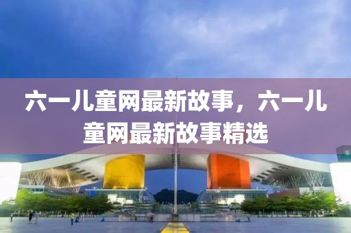 六一兒童網(wǎng)最新故事，六一兒童網(wǎng)最新故事精選