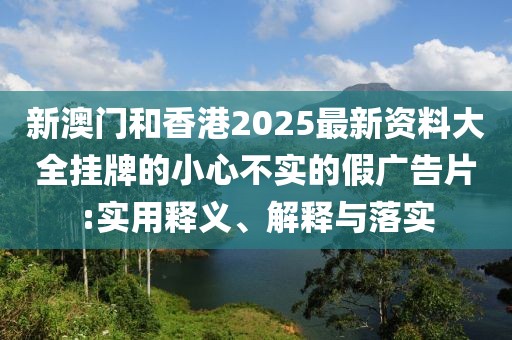 新澳門和香港2025最新資料大全掛牌的小心不實的假廣告片:實用釋義、解釋與落實
