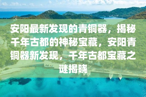 安陽最新發(fā)現(xiàn)的青銅器，揭秘千年古都的神秘寶藏，安陽青銅器新發(fā)現(xiàn)，千年古都寶藏之謎揭曉