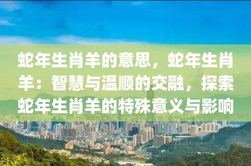 蛇年生肖羊的意思，蛇年生肖羊：智慧與溫順的交融，探索蛇年生肖羊的特殊意義與影響