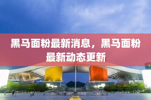 黑馬面粉最新消息，黑馬面粉最新動態(tài)更新