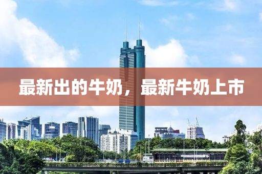 最新出的牛奶，最新牛奶上市
