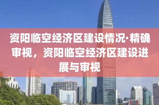 資陽臨空經(jīng)濟(jì)區(qū)建設(shè)情況·精確審視，資陽臨空經(jīng)濟(jì)區(qū)建設(shè)進(jìn)展與審視