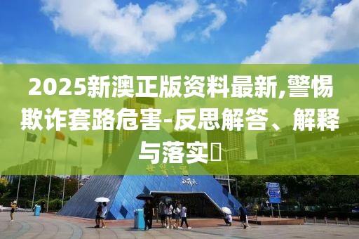 2025新澳正版資料最新,警惕欺詐套路危害-反思解答、解釋與落實?