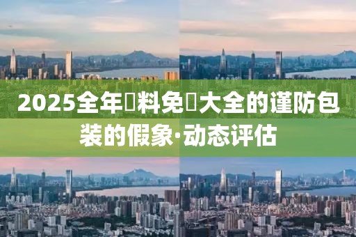 2025全年資料免費大全的謹防包裝的假象·動態(tài)評估