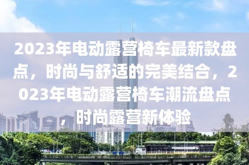 2023年電動露營椅車最新款盤點，時尚與舒適的完美結(jié)合，2023年電動露營椅車潮流盤點，時尚露營新體驗