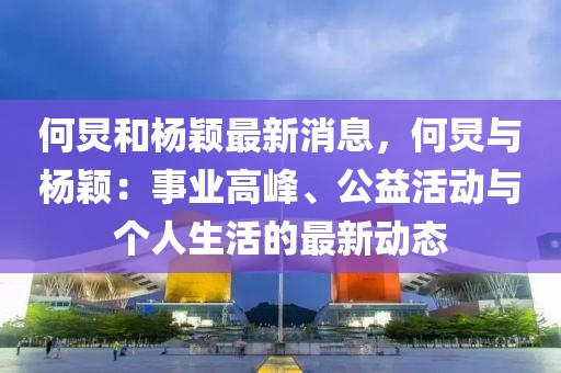 何炅和楊穎最新消息，何炅與楊穎：事業(yè)高峰、公益活動(dòng)與個(gè)人生活的最新動(dòng)態(tài)