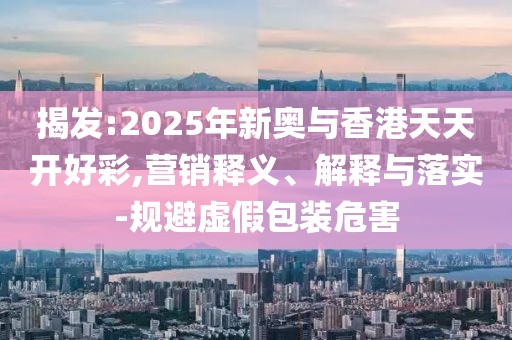 揭發(fā):2025年新奧與香港天天開好彩,營銷釋義、解釋與落實(shí)-規(guī)避虛假包裝危害