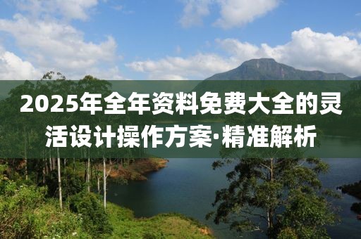 2025年全年資料免費(fèi)大全的靈活設(shè)計(jì)操作方案·精準(zhǔn)解析