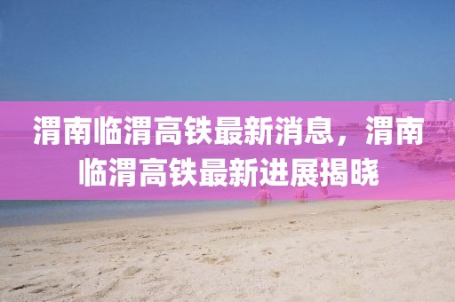渭南臨渭高鐵最新消息，渭南臨渭高鐵最新進(jìn)展揭曉
